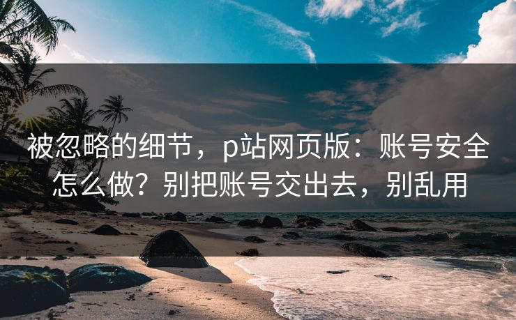 被忽略的细节,p站网页版:账号安全怎么做?别把账号交出去,别乱用