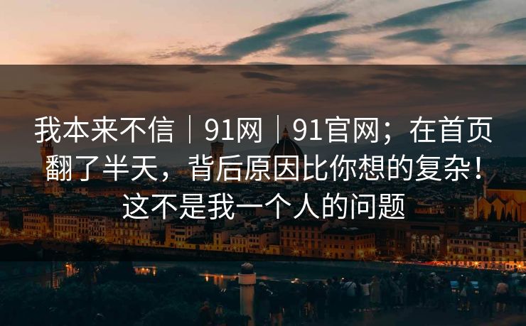 我本来不信|91网|91官网;在首页翻了半天,背后原因比你想的复杂!这不是我一个人的问题