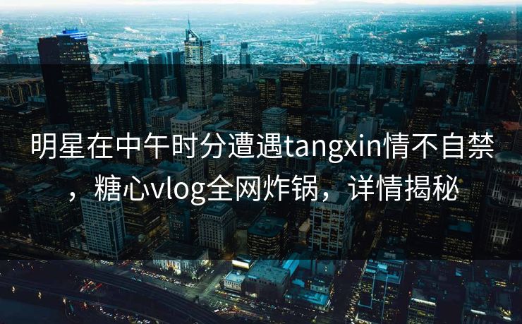 明星在中午时分遭遇tangxin情不自禁,糖心vlog全网炸锅,详情揭秘