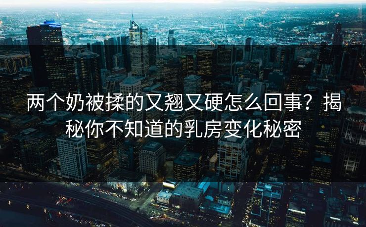 两个奶被揉的又翘又硬怎么回事？揭秘你不知道的乳房变化秘密