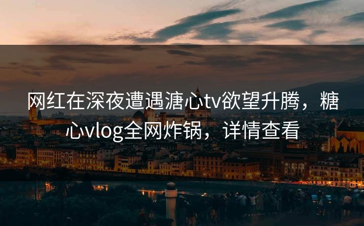 网红在深夜遭遇溏心tv欲望升腾,糖心vlog全网炸锅,详情查看