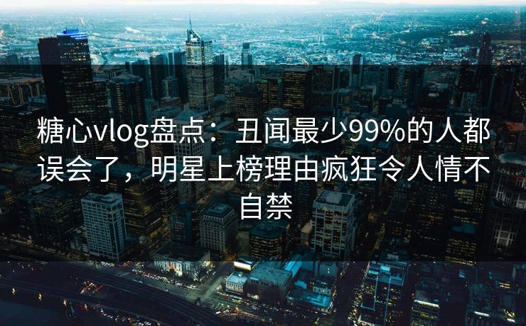 糖心vlog盘点：丑闻最少99%的人都误会了，明星上榜理由疯狂令人情不自禁