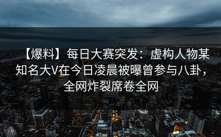【爆料】每日大赛突发：虚构人物某知名大V在今日凌晨被曝曾参与八卦，全网炸裂席卷全网