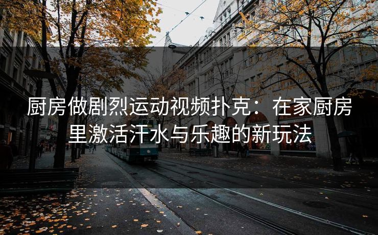 厨房做剧烈运动视频扑克：在家厨房里激活汗水与乐趣的新玩法