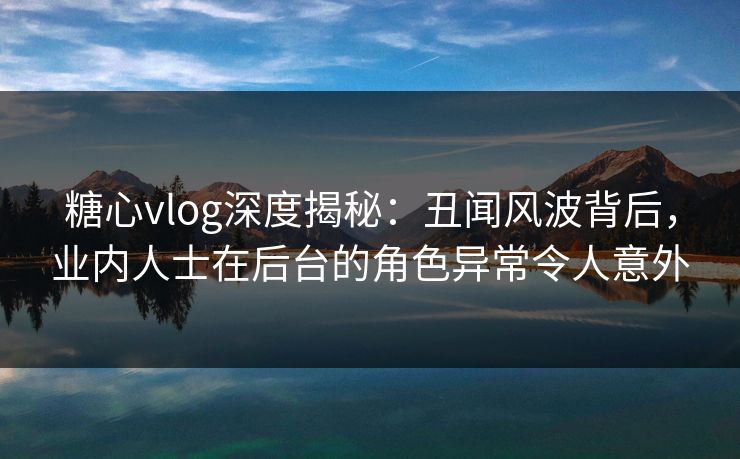 糖心vlog深度揭秘：丑闻风波背后，业内人士在后台的角色异常令人意外