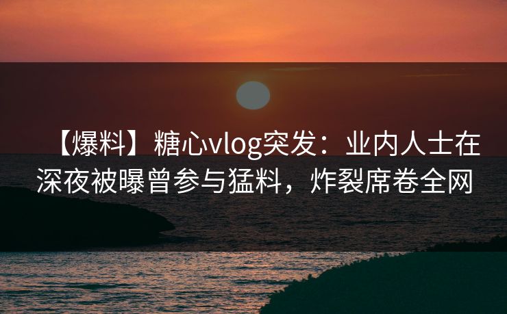 【爆料】糖心vlog突发:业内人士在深夜被曝曾参与猛料,炸裂席卷全网
