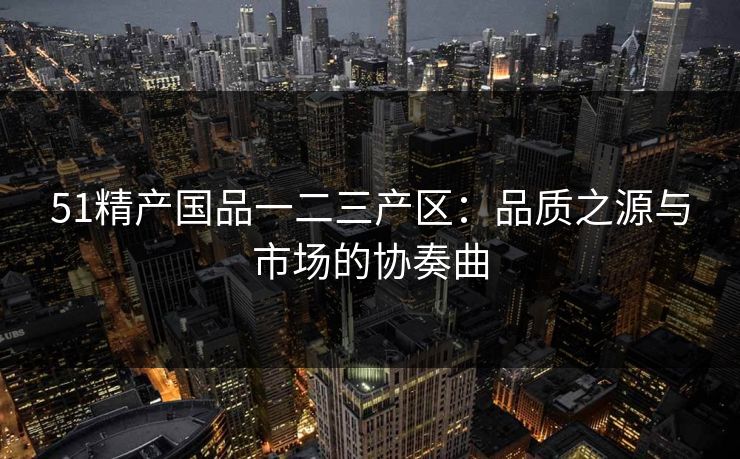 51精产国品一二三产区:品质之源与市场的协奏曲