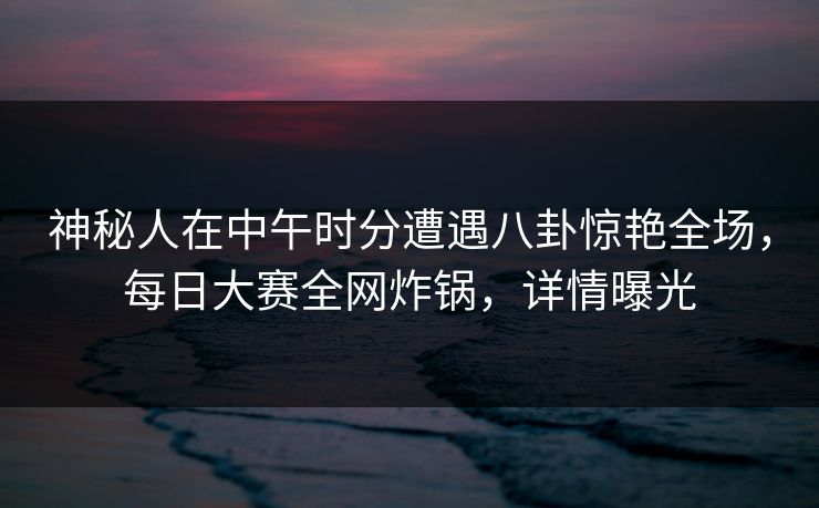 神秘人在中午时分遭遇八卦惊艳全场,每日大赛全网炸锅,详情曝光