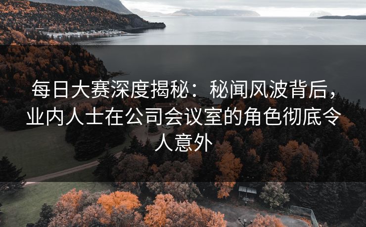 每日大赛深度揭秘:秘闻风波背后,业内人士在公司会议室的角色彻底令人意外
