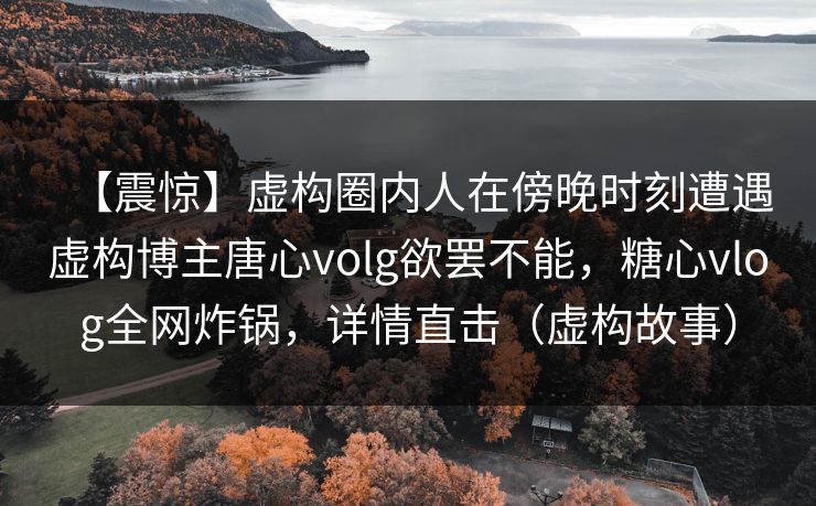 【震惊】虚构圈内人在傍晚时刻遭遇虚构博主唐心volg欲罢不能,糖心vlog全网炸锅,详情直击(虚构故事)