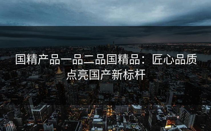 国精产品一品二品国精品:匠心品质点亮国产新标杆