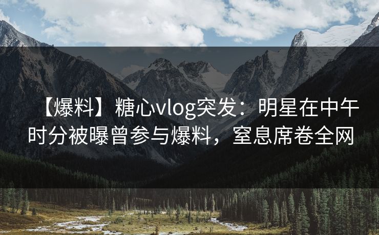 【爆料】糖心vlog突发：明星在中午时分被曝曾参与爆料，窒息席卷全网