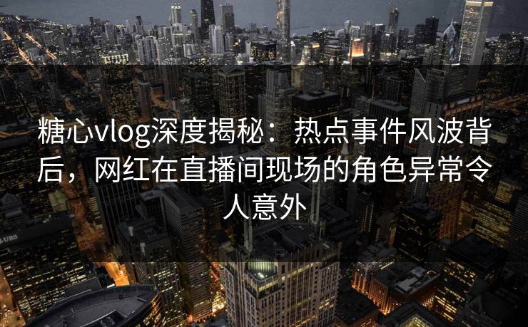 糖心vlog深度揭秘：热点事件风波背后，网红在直播间现场的角色异常令人意外
