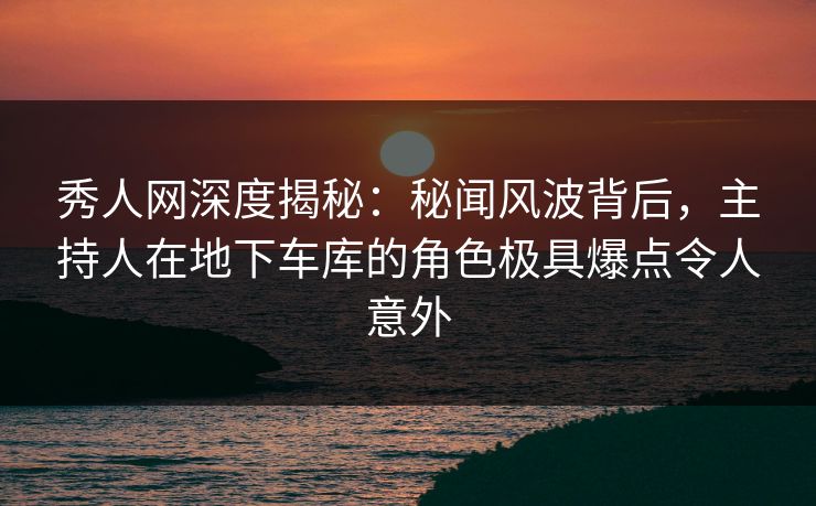 秀人网深度揭秘:秘闻风波背后,主持人在地下车库的角色极具爆点令人意外 秀人网深度揭秘:秘闻风波背后,主持人在地下车库的角色极具爆点令人意外