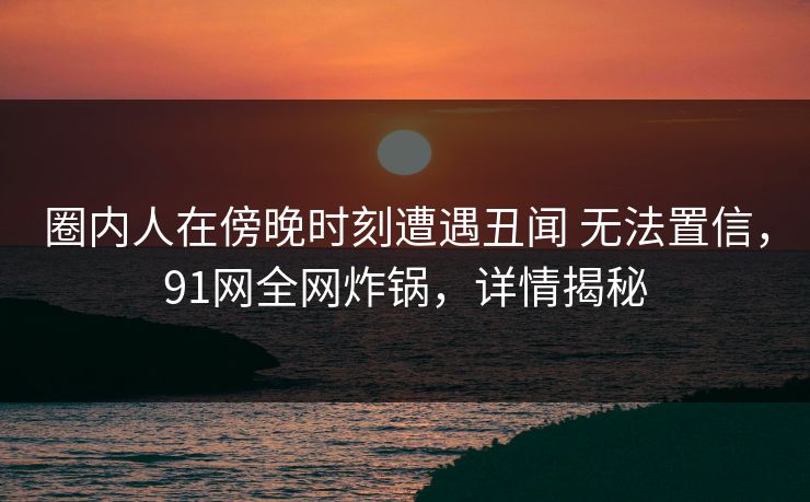 圈内人在傍晚时刻遭遇丑闻 无法置信,91网全网炸锅,详情揭秘