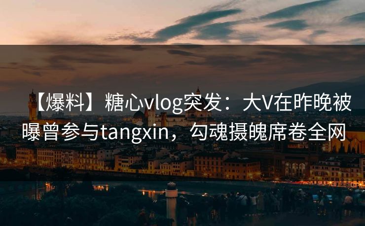 【爆料】糖心vlog突发：大V在昨晚被曝曾参与tangxin，勾魂摄魄席卷全网