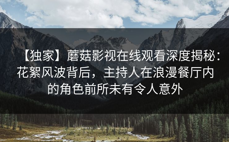【独家】蘑菇影视在线观看深度揭秘：花絮风波背后，主持人在浪漫餐厅内的角色前所未有令人意外