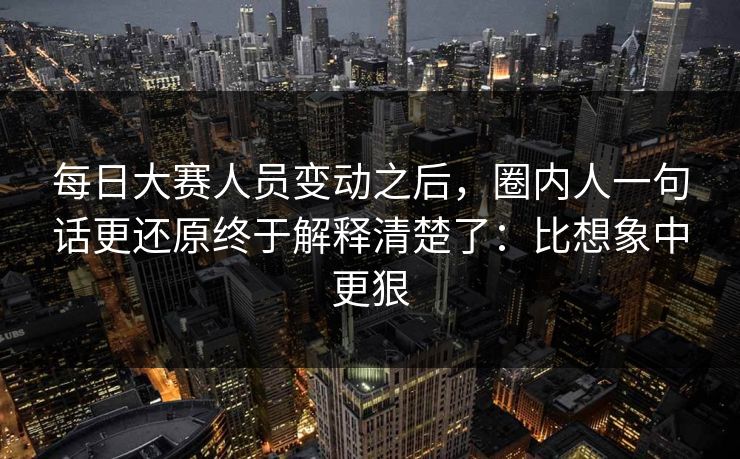 每日大赛人员变动之后,圈内人一句话更还原终于解释清楚了:比想象中更狠 每日大赛人员变动之后,圈内人一句话更还原终于解释清楚了:比想象中更狠