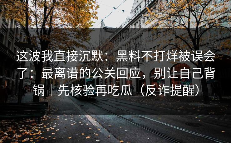 这波我直接沉默:黑料不打烊被误会了:最离谱的公关回应,别让自己背锅|先核验再吃瓜(反诈提醒) 这波我直接沉默:黑料不打烊被误会了:最离谱的公关回应,别让自己背锅|先核验再吃瓜(反诈提醒)