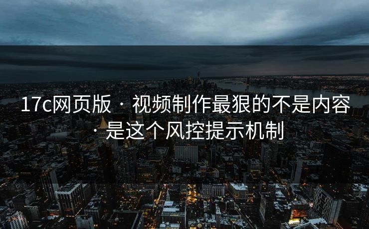 17c网页版 · 视频制作最狠的不是内容 · 是这个风控提示机制