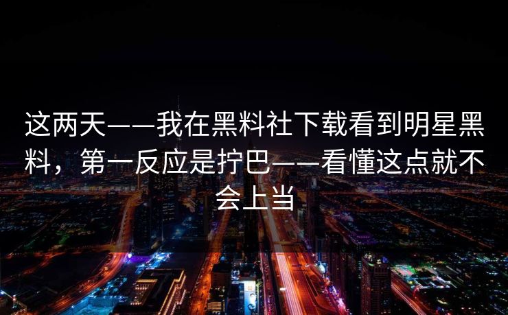 这两天——我在黑料社下载看到明星黑料，第一反应是拧巴——看懂这点就不会上当