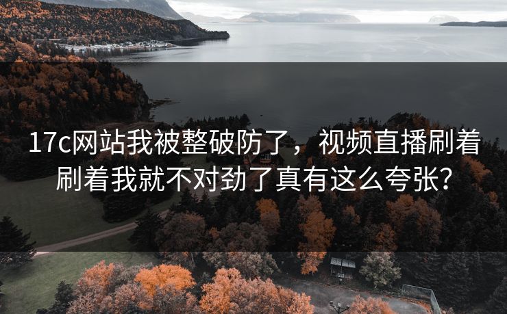 17c网站我被整破防了,视频直播刷着刷着我就不对劲了真有这么夸张? 17c网站我被整破防了,视频直播刷着刷着我就不对劲了真有这么夸张?