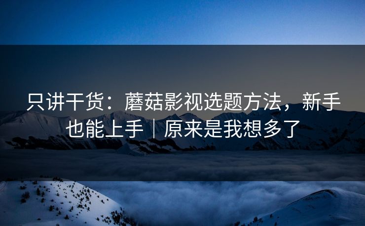 只讲干货：蘑菇影视选题方法，新手也能上手｜原来是我想多了